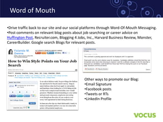 Word of Mouth

•Drive traffic back to our site and our social platforms through Word-Of-Mouth Messaging.
•Post comments on relevant blog posts about job searching or career advice on
Huffington Post, Recruiter.com, Blogging 4 Jobs, Inc., Harvard Business Review, Monster,
CareerBuilder. Google search Blogs for relevant posts.




                                              Other ways to promote our Blog:
                                              •Email Signature
                                              •Facebook posts
                                              •Tweets or RTs
                                              •LinkedIn Profile
 