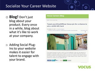 Socialize Your Career Website

o Blog! Don’t just
  blog about your
  product. Every once
  in a while, blog about
  what it’s like to work
  at your company.

o Adding Social Plug-
  Ins to your website
  makes it easier for
  talent to engage with
  your brand.
 