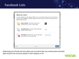 Facebook Lists




Organizing your friends into lists allows you to control who sees certain posts and what
types of posts you see from people in each category or list.
 
