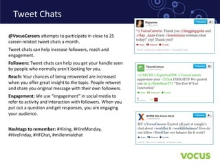 Tweet Chats

@VocusCareers attempts to participate in close to 25
career-related tweet chats a month.
Tweet chats can help increase followers, reach and
engagement.
Followers: Tweet chats can help you get your handle seen
by people who normally aren’t looking for you.
Reach: Your chances of being retweeted are increased
when you offer great insight to the topic. People retweet
and share you original message with their own followers.
Engagement: We use “engagement” in social media to
refer to activity and interaction with followers. When you
put out a question and get responses, you are engaging
your audience.


Hashtags to remember: #Hiring, #HireMonday,
#HireFriday, #HFChat, #millennialchat
 