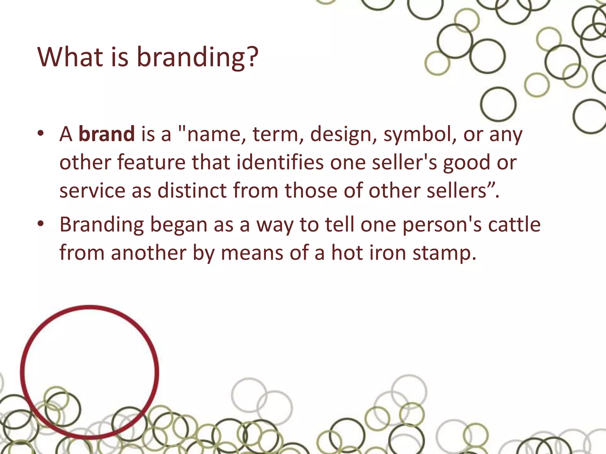 What is branding?

• A brand is a "name, term, design, symbol, or any
  other feature that identifies one seller's good or
  service as distinct from those of other sellers”.
• Branding began as a way to tell one person's cattle
  from another by means of a hot iron stamp.
 