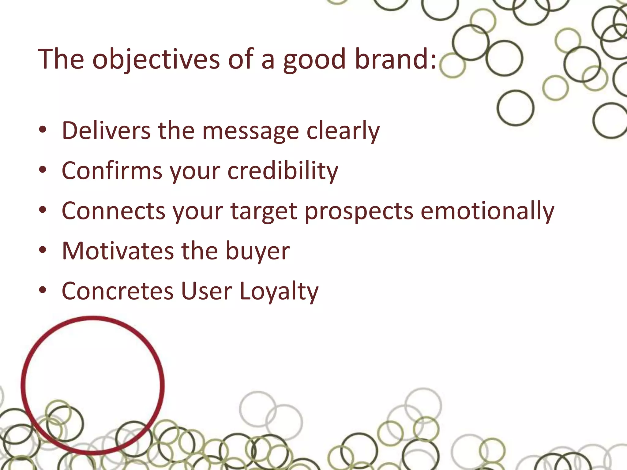 The objectives of a good brand:

•   Delivers the message clearly
•   Confirms your credibility
•   Connects your target prospects emotionally
•   Motivates the buyer
•   Concretes User Loyalty
 