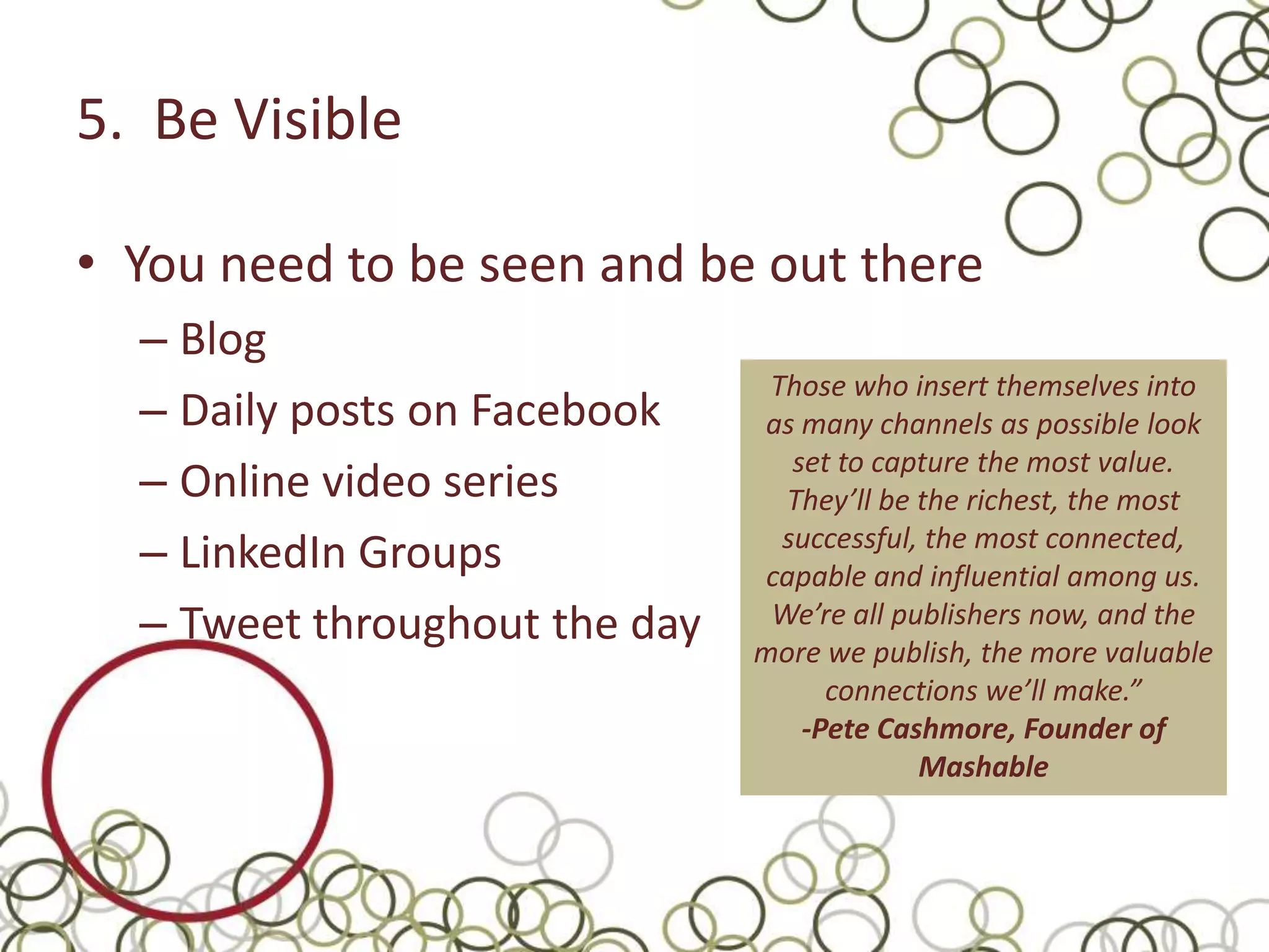 5. Be Visible

• You need to be seen and be out there
  – Blog
                                Those who insert themselves into
  – Daily posts on Facebook    as many channels as possible look
                                  set to capture the most value.
  – Online video series          They’ll be the richest, the most
  – LinkedIn Groups              successful, the most connected,
                               capable and influential among us.
  – Tweet throughout the day    We’re all publishers now, and the
                               more we publish, the more valuable
                                     connections we’ll make.”
                                   -Pete Cashmore, Founder of
                                            Mashable
 