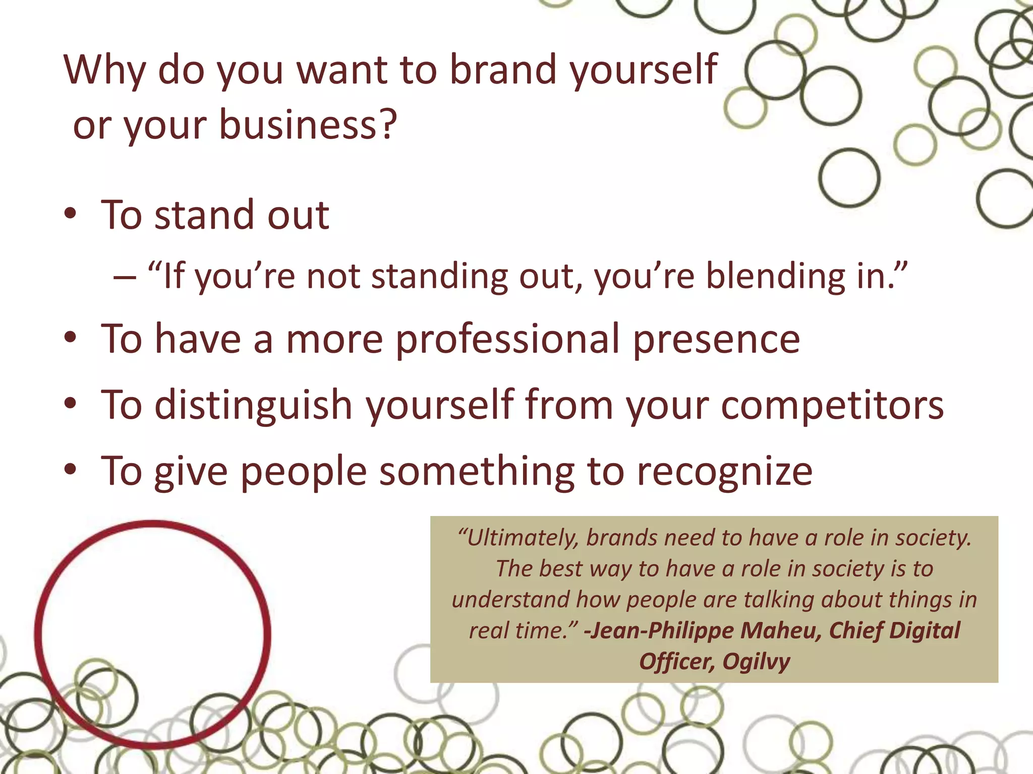 Why do you want to brand yourself
or your business?
• To stand out
  – “If you’re not standing out, you’re blending in.”
• To have a more professional presence
• To distinguish yourself from your competitors
• To give people something to recognize
                       “Ultimately, brands need to have a role in society.
                           The best way to have a role in society is to
                       understand how people are talking about things in
                        real time.” -Jean-Philippe Maheu, Chief Digital
                                         Officer, Ogilvy
 