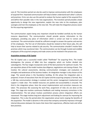 care of. The transition period can also be used to improve communication with the employees
of acquired firm. Improved communication will help to better understand each other’s cultures
and practices. Firms can also use this period to analyze the human capital of the acquired firm
and define their possible roles in the new organizations. The transition period provides ample
opportunity to design the new organization, explain the new roles to the employees, plan
synergies and train the employees as the new role. This will make the integration process easier
for the acquiring organization.
The communication aspect being very important should be handled carefully by the human
resource department. The communication should provide precise information to the
employees, providing any piece of information which is unreal can lead to rumors and
counteract. The communication should be sufficient enough to answer the queries and worries
of the employees. The first set of information should be related to their future jobs, this will
help to lessen their worries related to job security. The communication shouldn’t involve false
promises which may counteract later. The communication can be through trusted and credible
employees of the acquired company and trade unions can be involved in the process too.
Acquisition strategy of GE Capital
The GE Capital uses a successful model called “Pathfinder” for acquiring firms. The model
disintegrates the process of M&A into four categories which are further divided into
subcategories. The four stages incorporate some of the best practices for optimum results. The
pre-aquisition phase of the model involves due diligence, negotiations and closing of deals. This
involves the cultural assessments, devising communication strategies and evaluation of
strengths and weaknesses of the business leaders. An integration manager is also chosen at this
stage. The second phase is the foundation building. At this phase the integration plan is
prepared. A team of executives from the GE Capital and the acquiring company is formed. Also
a 100 day communication strategy is evolved and the senior management involvement and
support is made clear. The needed resources are pooled and accountability is ensured. The
third is the integration phase. Here the actual implementation and correction measures are
taken. The processes like assessing the work flow, assignment of roles etc are done at this
stage. This stage also involves continuous feedbacks and making necessary corrections in the
implementation. The last phase involves assimilation process where integration efforts are
reassessed. This stage involves long term adjustment and looking for avenues for improving the
integration. This is also the period when the organization actual starts reaping the benefits of
the acquisition. The model is dynamic in the sense that company constantly improves it through
internal discussions between the teams that share their experiences, effective tools and refine
best practices.
 
