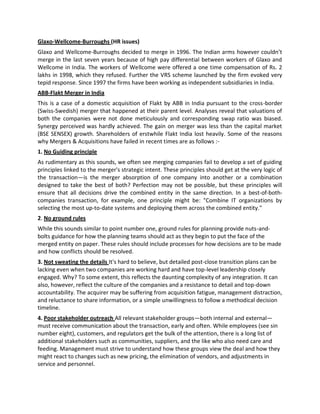 Glaxo-Wellcome-Burroughs (HR issues)
Glaxo and Wellcome-Burroughs decided to merge in 1996. The Indian arms however couldn’t
merge in the last seven years because of high pay differential between workers of Glaxo and
Wellcome in India. The workers of Wellcome were offered a one time compensation of Rs. 2
lakhs in 1998, which they refused. Further the VRS scheme launched by the firm evoked very
tepid response. Since 1997 the firms have been working as independent subsidiaries in India.
ABB-Flakt Merger in India
This is a case of a domestic acquisition of Flakt by ABB in India pursuant to the cross-border
(Swiss-Swedish) merger that happened at their parent level. Analyses reveal that valuations of
both the companies were not done meticulously and corresponding swap ratio was biased.
Synergy perceived was hardly achieved. The gain on merger was less than the capital market
(BSE SENSEX) growth. Shareholders of erstwhile Flakt India lost heavily. Some of the reasons
why Mergers & Acquisitions have failed in recent times are as follows :-
1. No Guiding principle
As rudimentary as this sounds, we often see merging companies fail to develop a set of guiding
principles linked to the merger's strategic intent. These principles should get at the very logic of
the transaction—is the merger absorption of one company into another or a combination
designed to take the best of both? Perfection may not be possible, but these principles will
ensure that all decisions drive the combined entity in the same direction. In a best-of-both-
companies transaction, for example, one principle might be: "Combine IT organizations by
selecting the most up-to-date systems and deploying them across the combined entity."
2. No ground rules
While this sounds similar to point number one, ground rules for planning provide nuts-and-
bolts guidance for how the planning teams should act as they begin to put the face of the
merged entity on paper. These rules should include processes for how decisions are to be made
and how conflicts should be resolved.
3. Not sweating the details It's hard to believe, but detailed post-close transition plans can be
lacking even when two companies are working hard and have top-level leadership closely
engaged. Why? To some extent, this reflects the daunting complexity of any integration. It can
also, however, reflect the culture of the companies and a resistance to detail and top-down
accountability. The acquirer may be suffering from acquisition fatigue, management distraction,
and reluctance to share information, or a simple unwillingness to follow a methodical decision
timeline.
4. Poor stakeholder outreach All relevant stakeholder groups—both internal and external—
must receive communication about the transaction, early and often. While employees (see sin
number eight), customers, and regulators get the bulk of the attention, there is a long list of
additional stakeholders such as communities, suppliers, and the like who also need care and
feeding. Management must strive to understand how these groups view the deal and how they
might react to changes such as new pricing, the elimination of vendors, and adjustments in
service and personnel.
 