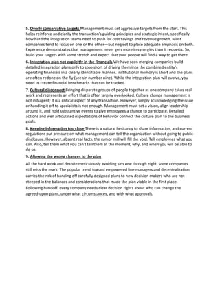 5. Overly conservative targets Management must set aggressive targets from the start. This
helps reinforce and clarify the transaction's guiding principles and strategic intent, specifically,
how hard the integration teams need to push for cost savings and revenue growth. Most
companies tend to focus on one or the other—but neglect to place adequate emphasis on both.
Experience demonstrates that management never gets more in synergies than it requests. So,
build your targets with some stretch and expect that your people will find a way to get there.
6. Integration plan not explicitly in the financials We have seen merging companies build
detailed integration plans only to stop short of driving them into the combined entity's
operating financials in a clearly identifiable manner. Institutional memory is short and the plans
are often redone on the fly (see sin number nine). While the integration plan will evolve, you
need to create financial benchmarks that can be tracked.
7. Cultural disconnect Bringing disparate groups of people together as one company takes real
work and represents an effort that is often largely overlooked. Culture change management is
not indulgent; it is a critical aspect of any transaction. However, simply acknowledging the issue
or handing it off to specialists is not enough. Management must set a vision, align leadership
around it, and hold substantive events to give employees a chance to participate. Detailed
actions and well articulated expectations of behavior connect the culture plan to the business
goals.
8. Keeping information too close There is a natural hesitancy to share information, and current
regulations put pressure on what management can tell the organization without going to public
disclosure. However, absent real facts, the rumor mill will fill the void. Tell employees what you
can. Also, tell them what you can't tell them at the moment, why, and when you will be able to
do so.
9. Allowing the wrong changes to the plan
All the hard work and despite meticulously avoiding sins one through eight, some companies
still miss the mark. The popular trend toward empowered line managers and decentralization
carries the risk of handing off carefully designed plans to new decision makers who are not
steeped in the balances and considerations that made the plan viable in the first place.
Following handoff, every company needs clear decision rights about who can change the
agreed-upon plans, under what circumstances, and with what approvals.
 