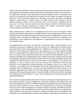 take the front seat in the later. The pre acquisition period involves an assessment of the cultural
and organizational differences, which will include the organizational cultures, role of leaders in
the organization, life cycle of the organization, and the management styles. The mergers often
prove to be traumatic for the employees of acquired firms; the impact can range from anger to
depression. The usual impact is high turnover, decrease in the morale, motivation, productivity
leading to merger failure. The other issues in the M&A activity are the changes in the HR
policies, downsizing, layoffs, survivor syndromes, stress on the workers, information system
issues etc. The human resource system issues that become important in M&A activity are
human resource planning, compensation selection and turnover, performance appraisal
system, employee development and employee relations.
M&A activity presents a different set of challenge for the human resource managers in both
acquiring and acquired organizations. The M&A activity is found to have serious impact on the
performance of the employees during the period of transition. The M&A leads to stress on the
employee, which is caused by the differences in human resource practices, uncertainty in the
environment, cultural differences, and differences in organizational structure and changes in
the managerial styles.
The organizational culture plays an important role during mergers and acquisitions as the
organizational practices, managerial styles and structures to a large extent are determined by
the organizational culture. Each organization has a different set of beliefs and value systems,
which may clash owing to the M&A activity. The exposure to a new culture during the M&A
leads to a psychological state called culture shock. The employees not only need to abandon
their own culture, values and belief but also have to accept an entirely different culture. This
exposure challenges the old organizational value system and practices leading to stress among
the employees. Research has found that dissimilar cultures can produce feeling of hostility and
significant discomfort which can lower the commitment and cooperation on the part of the
employees. In case of cultural clash, one of the cultures that is dominant culture may get
preference in the organization causing frustration and feelings of loss for the other set of
employees. The employees of non-dominating culture may also get feelings of loss of identity
associated with the acquired firm. In certain cases like acquisition of a lesser known or less
profitable organization by a better one can lead to feelings of superiority complex among the
employees of the acquiring organization. In case of hostility in the environment the employees
of two organizations may develop “us” versus “them” attitude which may be detrimental to the
organizational growth.
The uncertainty during the M&A activity divert the focus of employees from productive work to
issues like job security, changes in designation, career path, working in new departments and
fear of working with new teams. The M&A activity leads to duplication of certain departments,
hence the excess manpower at times needs to be downsized hence the first set of thoughts
that occur in the minds of employees are related to security of their jobs. The M&A activity also
causes changes in their well defined career paths and future opportunities in the organization.
Some employees also have to be relocated or assigned new jobs; hence the employees find
themselves in a completely different situation with changes in job profiles and work teams. This
 