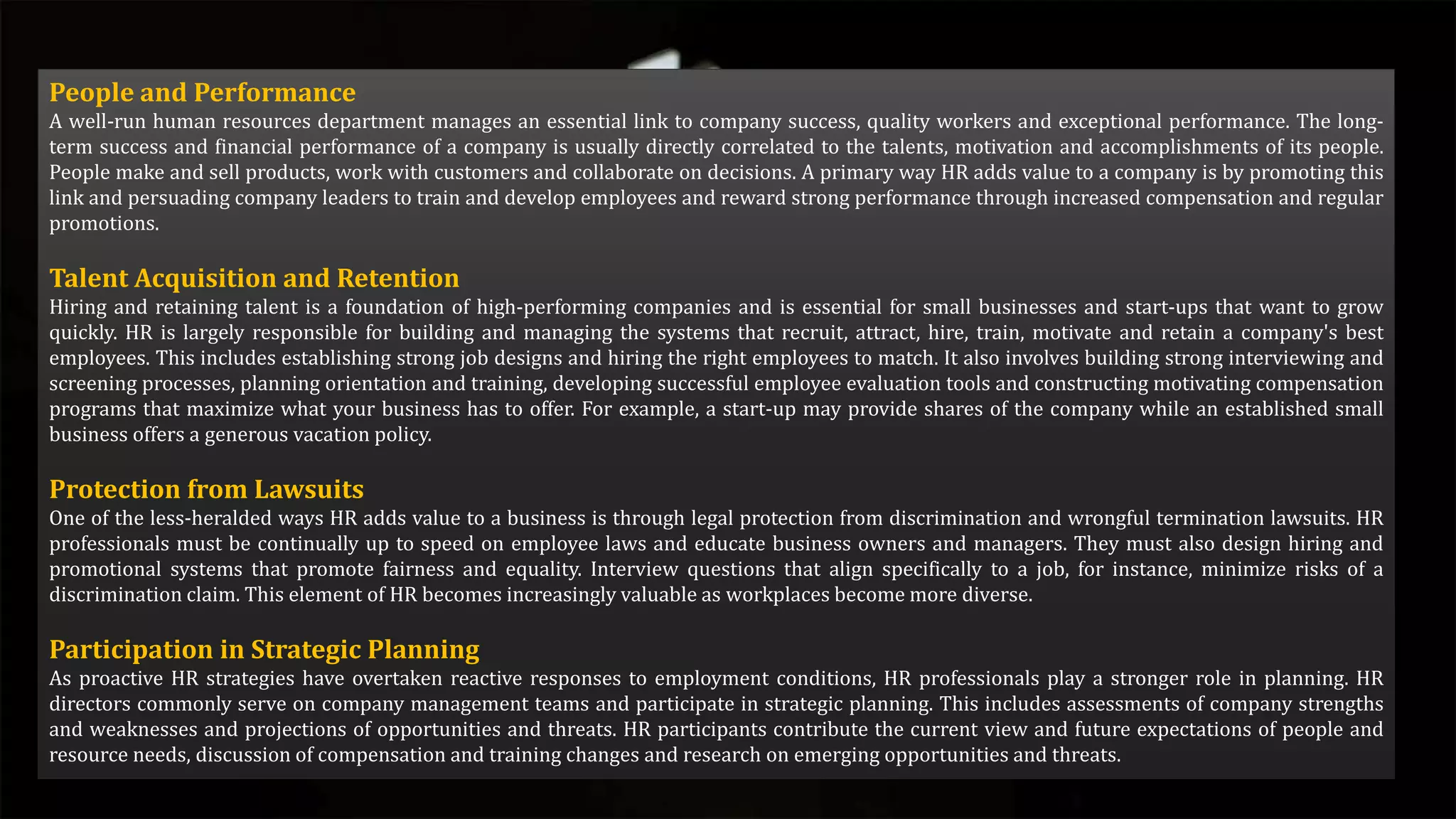 People and Performance
A well-run human resources department manages an essential link to company success, quality workers and exceptional performance. The long-
term success and financial performance of a company is usually directly correlated to the talents, motivation and accomplishments of its people.
People make and sell products, work with customers and collaborate on decisions. A primary way HR adds value to a company is by promoting this
link and persuading company leaders to train and develop employees and reward strong performance through increased compensation and regular
promotions.
Talent Acquisition and Retention
Hiring and retaining talent is a foundation of high-performing companies and is essential for small businesses and start-ups that want to grow
quickly. HR is largely responsible for building and managing the systems that recruit, attract, hire, train, motivate and retain a company's best
employees. This includes establishing strong job designs and hiring the right employees to match. It also involves building strong interviewing and
screening processes, planning orientation and training, developing successful employee evaluation tools and constructing motivating compensation
programs that maximize what your business has to offer. For example, a start-up may provide shares of the company while an established small
business offers a generous vacation policy.
Protection from Lawsuits
One of the less-heralded ways HR adds value to a business is through legal protection from discrimination and wrongful termination lawsuits. HR
professionals must be continually up to speed on employee laws and educate business owners and managers. They must also design hiring and
promotional systems that promote fairness and equality. Interview questions that align specifically to a job, for instance, minimize risks of a
discrimination claim. This element of HR becomes increasingly valuable as workplaces become more diverse.
Participation in Strategic Planning
As proactive HR strategies have overtaken reactive responses to employment conditions, HR professionals play a stronger role in planning. HR
directors commonly serve on company management teams and participate in strategic planning. This includes assessments of company strengths
and weaknesses and projections of opportunities and threats. HR participants contribute the current view and future expectations of people and
resource needs, discussion of compensation and training changes and research on emerging opportunities and threats.
 