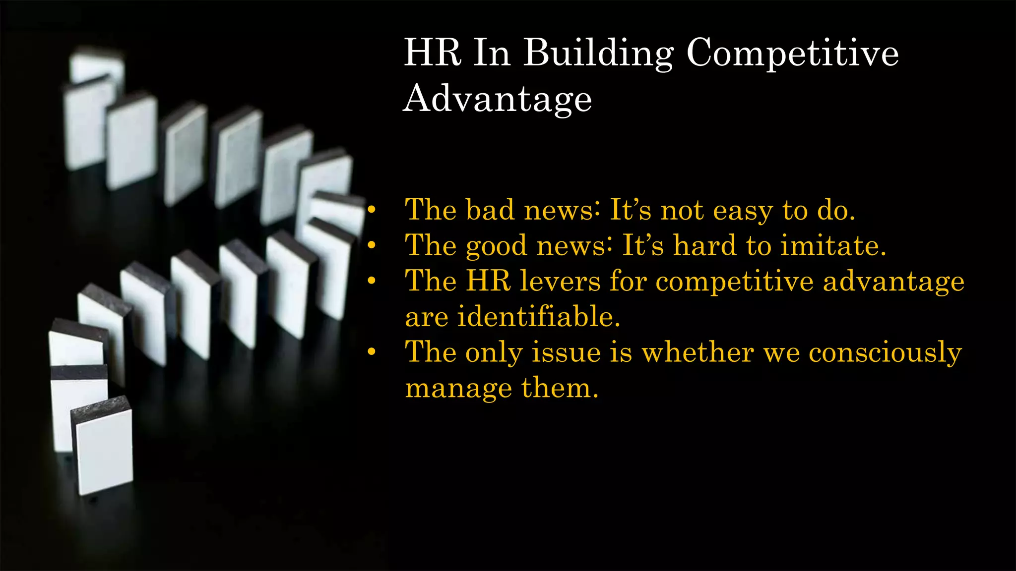 • The bad news: It’s not easy to do.
• The good news: It’s hard to imitate.
• The HR levers for competitive advantage
are identifiable.
• The only issue is whether we consciously
manage them.
HR In Building Competitive
Advantage
 