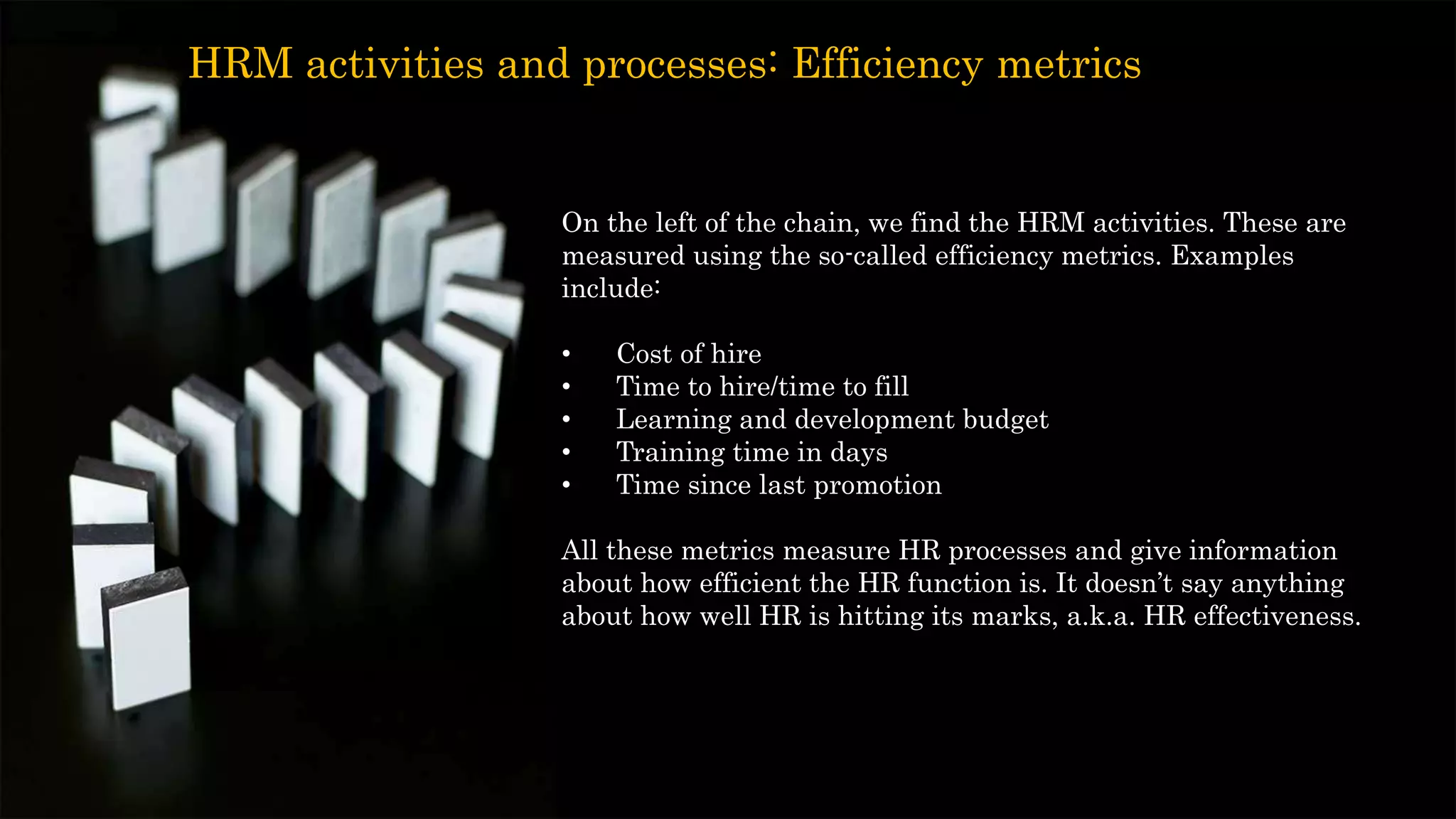On the left of the chain, we find the HRM activities. These are
measured using the so-called efficiency metrics. Examples
include:
• Cost of hire
• Time to hire/time to fill
• Learning and development budget
• Training time in days
• Time since last promotion
All these metrics measure HR processes and give information
about how efficient the HR function is. It doesn’t say anything
about how well HR is hitting its marks, a.k.a. HR effectiveness.
HRM activities and processes: Efficiency metrics
 