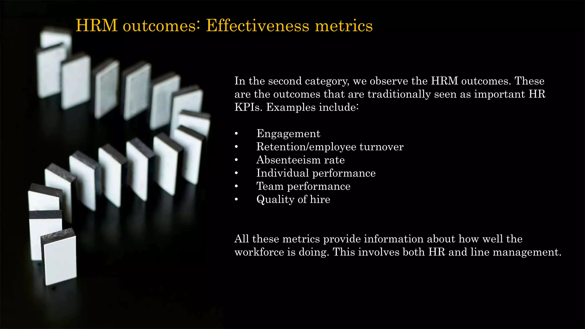 In the second category, we observe the HRM outcomes. These
are the outcomes that are traditionally seen as important HR
KPIs. Examples include:
• Engagement
• Retention/employee turnover
• Absenteeism rate
• Individual performance
• Team performance
• Quality of hire
All these metrics provide information about how well the
workforce is doing. This involves both HR and line management.
HRM outcomes: Effectiveness metrics
 