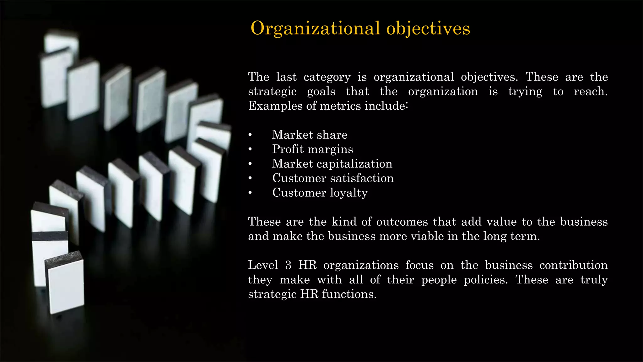 The last category is organizational objectives. These are the
strategic goals that the organization is trying to reach.
Examples of metrics include:
• Market share
• Profit margins
• Market capitalization
• Customer satisfaction
• Customer loyalty
These are the kind of outcomes that add value to the business
and make the business more viable in the long term.
Level 3 HR organizations focus on the business contribution
they make with all of their people policies. These are truly
strategic HR functions.
Organizational objectives
 