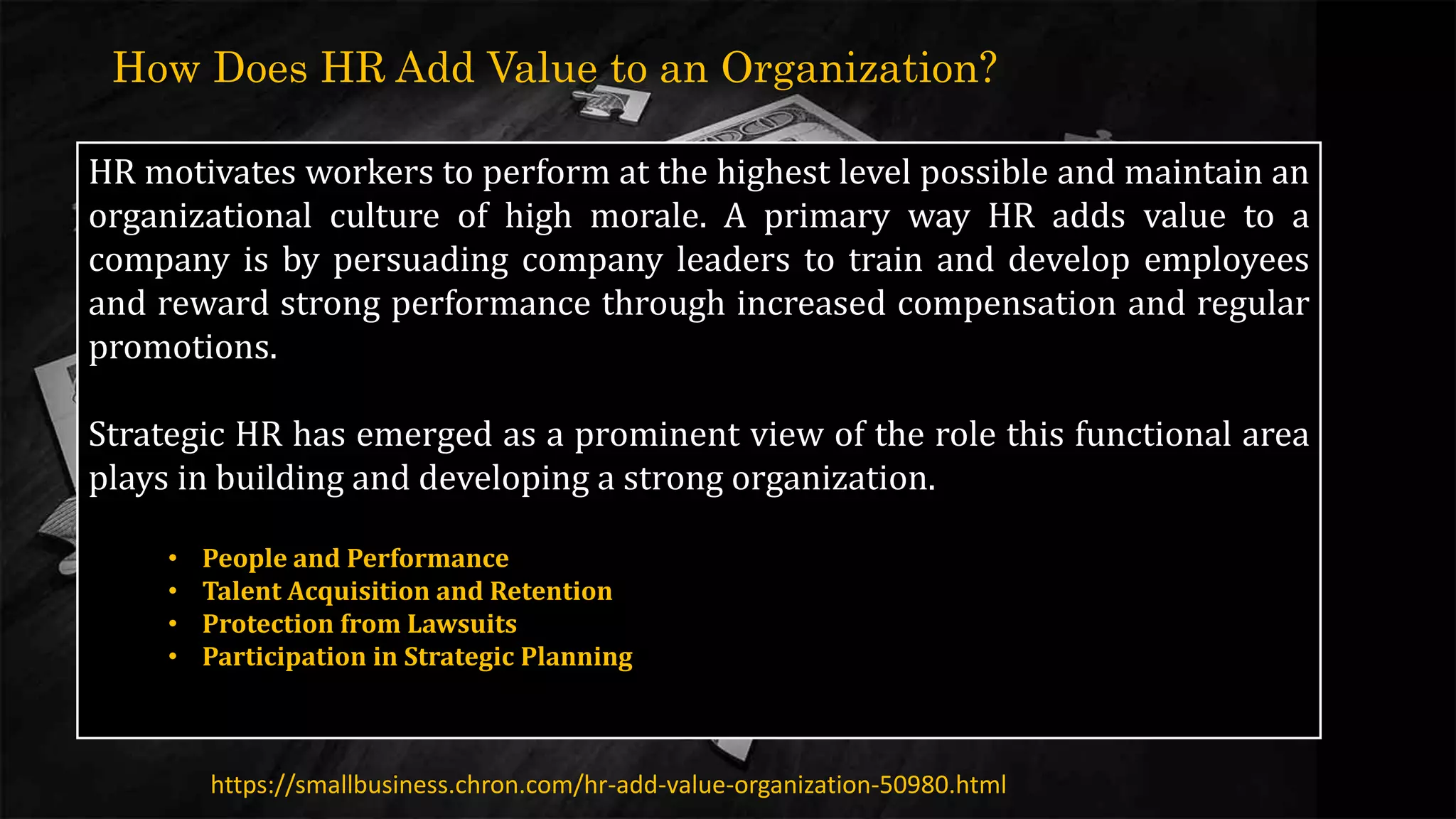 HR motivates workers to perform at the highest level possible and maintain an
organizational culture of high morale. A primary way HR adds value to a
company is by persuading company leaders to train and develop employees
and reward strong performance through increased compensation and regular
promotions.
Strategic HR has emerged as a prominent view of the role this functional area
plays in building and developing a strong organization.
https://smallbusiness.chron.com/hr-add-value-organization-50980.html
How Does HR Add Value to an Organization?
• People and Performance
• Talent Acquisition and Retention
• Protection from Lawsuits
• Participation in Strategic Planning
 