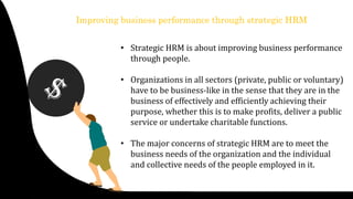 Improving business performance through strategic HRM
• Strategic HRM is about improving business performance
through people.
• Organizations in all sectors (private, public or voluntary)
have to be business-like in the sense that they are in the
business of effectively and efficiently achieving their
purpose, whether this is to make profits, deliver a public
service or undertake charitable functions.
• The major concerns of strategic HRM are to meet the
business needs of the organization and the individual
and collective needs of the people employed in it.
 