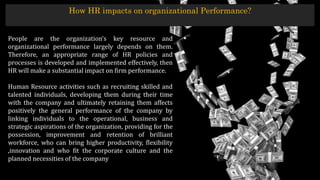 How HR impacts on organizational Performance?
People are the organization’s key resource and
organizational performance largely depends on them.
Therefore, an appropriate range of HR policies and
processes is developed and implemented effectively, then
HR will make a substantial impact on firm performance.
Human Resource activities such as recruiting skilled and
talented individuals, developing them during their time
with the company and ultimately retaining them affects
positively the general performance of the company by
linking individuals to the operational, business and
strategic aspirations of the organization, providing for the
possession, improvement and retention of brilliant
workforce, who can bring higher productivity, flexibility
,innovation and who fit the corporate culture and the
planned necessities of the company
 