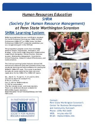 SHRM Learning System
SHRM has established the new certification standard
for the HR Profession! Earning your SHRM Certified
Professional (SHRM-CP™) or SHRM Senior Certified
Professional (SHRM-SCP™) credential establishes you
as a recognized expert in the HR field.
This preparation program covers four knowledge
domains: People, Organization, Workplace, and
Strategy. It also covers eight behavioral competencies:
Leadership & Navigation, Ethical Practice, Business
Acumen, Relationship Management, Consultation,
Critical Evaluation, Global & Cultural Effectiveness, and
Communication.
This 36-hour Learning System features relevant HR
content and advanced tools that streamline study time,
accelerate learning and build confidence for passing the
SHRMCP/ SHRM-SCP exam. The course investment
includes all course materials but does not cover
registration for the SHRM-CP or SHRM-SCP exams.
Sat., March 12, 19, April 2, 9, 23 and 30, 2016
(no class on March 26 and April 16)
8:30 a.m.–3:00 p.m.
Fee: $1,450 for SHRM members
$1,550 for nonmembers
(The fee includes lunch, and study materials.
There is an additional discount available for
NEPA SHRM chapter members.)
REGISTER EARLY TO GET YOUR MATERIALS ON TIME
FOR CLASS.
Human Resources Education
SHRM
(Society for Human Resource Management)
at Penn State Worthington Scranton
Contact:
Penn State Worthington Scranton’s
Center for Business Development
and Community Outreach
Phone: (570) 963-2600
WEB: ws.psu.edu/CE
Email: wspsuce@psu.edu
			
 