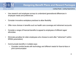 Designing Benefit Plans and Reward Packages
                                                                   Leading People. Leading Organizations.



•   Use research and employee surveys to understand generational differences in
    employee needs and preferences

•   Consider innovative workplace practices to allow flexibility

•   Offer more choices in benefits such as health care coverage and retirement accounts

•   Consider a range of financial benefits to appeal to employees of different ages/
    ethnicities

•   Eliminate penalties for older employees who choose to work after "retirement" (within
    ERISA parameters)

•   Communicate benefits in multiple ways
     – Consider comfort levels with technology and different needs for face-to-face or
       print communication


                                                                                                 51
                                                                                                 51
 
