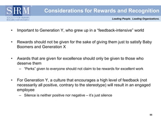 Considerations for Rewards and Recognition
                                                                  Leading People. Leading Organizations.



•   Important to Generation Y, who grew up in a “feedback-intensive” world

•   Rewards should not be given for the sake of giving them just to satisfy Baby
    Boomers and Generation X

•   Awards that are given for excellence should only be given to those who
    deserve them
     – “Perks” given to everyone should not claim to be rewards for excellent work


•   For Generation Y, a culture that encourages a high level of feedback (not
    necessarily all positive, contrary to the stereotype) will result in an engaged
    employee
     – Silence is neither positive nor negative – it’s just silence




                                                                                                55
                                                                                                55
 