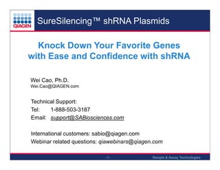 SureSilencing™ shRNA Plasmids
Knock Down Your Favorite Genes
with Ease and Confidence with shRNA
Wei Cao, Ph.D.
Wei.Cao@QIAGEN.com

Technical Support:
Tel:
1-888-503-3187
Email: support@SABiosciences.com

.

.

.

International customers: sabio@qiagen.com
Webinar related questions: qiawebinars@qiagen.com

.

.

-1-

Sample & Assay Technologies

 