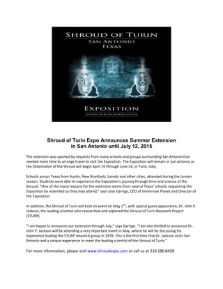 Shroud of Turin Expo Announces Summer Extension
in San Antonio until July 12, 2015
The extension was sparked by requests from many schools and groups surrounding San Antonio that
needed more time to arrange travel to visit the Exposition. The Exposition will remain in San Antonio as
the Ostentation of the Shroud will begin April 19 through June 24, in Turin, Italy.
Schools across Texas from Austin, New Branfuels, Laredo and other cities, attended during the Lenten
season. Students were able to experience the Exposition’s journey through time and science of the
Shroud. “One of the many reasons for the extension stems from several Texas’ schools requesting the
Exposition be extended so they may attend,” says Jose Garrigo, CEO of Immersive Planet and Director of
the Exposition.
In addition, the Shroud of Turin will host an event on May 2nd
, with special guest appearance, Dr. John P.
Jackson, the leading scientist who researched and explored the Shroud of Turin Research Project
(STURP).
“I am happy to announce our extension through July,” says Garrigo. “I am also thrilled to announce Dr.
John P. Jackson will be attending a very important event in May, where he will be discussing his
experience leading the STURP research group in 1978. This is the first time that Dr. Jackson visits San
Antonio and a unique experience to meet the leading scientist of the Shroud of Turin.”
For more information, please visit www.shroudexpo.com or call us at 210 280 8450
 