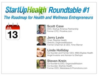 Roundtable #1
The Roadmap for Health and Wellness Entrepreneurs
                       Scott Case
 JUL                   CEO, Startup America Partnership



 13
                       Former CTO, Priceline.com


                       Jerry Levin
                       Chair, StartUp Health
                       Director, OrganizedWisdom
                       Former Chairman & CEO, Time Warner

                       Linda Holliday
                       Co-founder and Former CEO, MBC/Digitas Health
                       Angel Investor and Advisor to Startups

                       Steven Krein
                       Co-founder & CEO, OrganizedWisdom
                       Co-founder, StartUp Health
                       Former CEO, Webstakes & Promotions.com
 