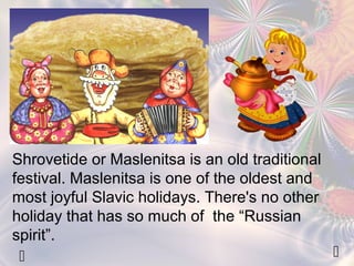 Shrovetide or Maslenitsa is an old traditional 
festival. Maslenitsa is one of the oldest and 
most joyful Slavic holidays. There's no other 
holiday that has so much of the “Russian 
spirit”. 
  
 