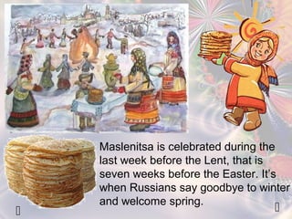 Maslenitsa is celebrated during the 
last week before the Lent, that is 
seven weeks before the Easter. It’s 
when Russians say goodbye to winter 
and welcome spring. 
  
 