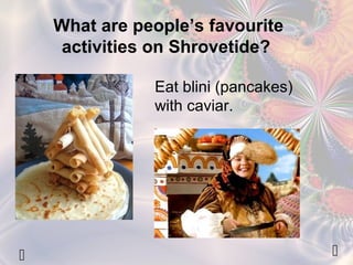 What are people’s favourite 
activities on Shrovetide? 
Eat blini (pancakes) 
with caviar. 
  
 