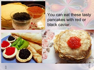 You can eat these tasty 
pancakes with red or 
black caviar. 
  
 