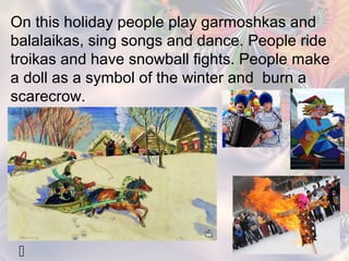 On this holiday people play garmoshkas and 
balalaikas, sing songs and dance. People ride 
troikas and have snowball fights. People make 
a doll as a symbol of the winter and burn a 
scarecrow. 
  
 