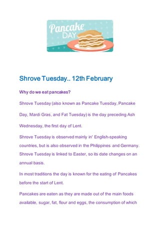 Shrove Tuesday.. 12th February
Why do we eat pancakes?
Shrove Tuesday (also known as Pancake Tuesday, Pancake
Day, Mardi Gras, and Fat Tuesday) is the day preceding Ash
Wednesday, the first day of Lent.
Shrove Tuesday is observed mainly in' English-speaking
countries, but is also observed in the Philippines and Germany.
Shrove Tuesday is linked to Easter, so its date changes on an
annual basis.
In most traditions the day is known for the eating of Pancakes
before the start of Lent.
Pancakes are eaten as they are made out of the main foods
available, sugar, fat, flour and eggs, the consumption of which
 