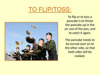 TO FLIP/TOSS:
             To flip or to toss a
            pancake is to throw
          the pancake up in the
          air, out of the pan, and
              to catch it again.

           The pancake needs to
            be turned over on to
           the other side, so that
             both sides will be
                  cooked.
 