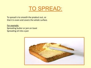 TO SPREAD:
To spread is to smooth the product out, so
that it is even and covers the whole surface.

For example:
Spreading butter or jam on toast
Spreading oil into a pan
 