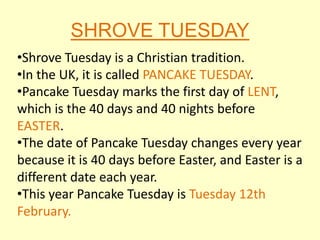 SHROVE TUESDAY
•Shrove Tuesday is a Christian tradition.
•In the UK, it is called PANCAKE TUESDAY.
•Pancake Tuesday marks the first day of LENT,
which is the 40 days and 40 nights before
EASTER.
•The date of Pancake Tuesday changes every year
because it is 40 days before Easter, and Easter is a
different date each year.
•This year Pancake Tuesday is Tuesday 12th
February.
 