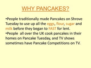 WHY PANCAKES?
•People traditionally made Pancakes on Shrove
Tuesday to use up all the eggs, flour, sugar and
milk before they began to FAST for lent.
•People all over the UK cook pancakes in their
homes on Pancake Tuesday, and TV shows
sometimes have Pancake Competitions on TV.
 