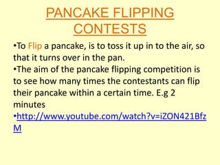 PANCAKE FLIPPING
            CONTESTS
•To Flip a pancake, is to toss it up in to the air, so
that it turns over in the pan.
•The aim of the pancake flipping competition is
to see how many times the contestants can flip
their pancake within a certain time. E.g 2
minutes
•http://www.youtube.com/watch?v=iZON421Bfz
M
 