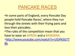 PANCAKE RACES
•In some parts of England, every Pancake Day
people hold Pancake Races’, where they run
through the streets with their frying pans and
toss their pancakes.
•The rules of the competition mean that you
have to wear an APRON and a BANDANA.
•http://www.youtube.com/watch?v=USJPkSG77
Bk
 