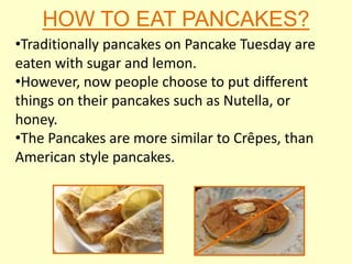 HOW TO EAT PANCAKES?
•Traditionally pancakes on Pancake Tuesday are
eaten with sugar and lemon.
•However, now people choose to put different
things on their pancakes such as Nutella, or
honey.
•The Pancakes are more similar to Crêpes, than
American style pancakes.
 