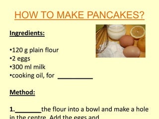 HOW TO MAKE PANCAKES?
Ingredients:

•120 g plain flour
•2 eggs
•300 ml milk
•cooking oil, for __________

Method:

1._______ the flour into a bowl and make a hole
 