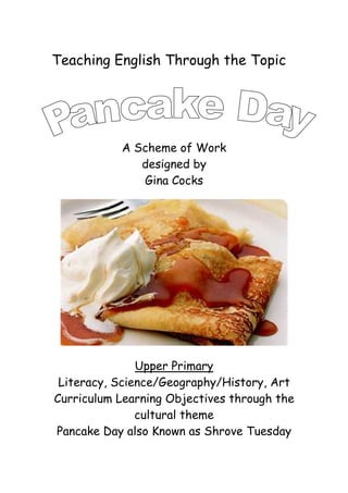 Teaching English Through the Topic




           A Scheme of Work
              designed by
              Gina Cocks




               Upper Primary
 Literacy, Science/Geography/History, Art
Curriculum Learning Objectives through the
               cultural theme
Pancake Day also Known as Shrove Tuesday
 