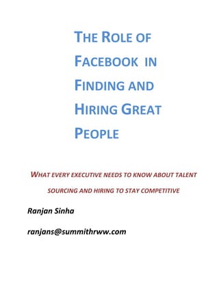 THE	
  ROLE	
  OF	
  
                     FACEBOOK	
  	
  IN	
  
                     FINDING	
  AND	
  
                     HIRING	
  GREAT	
  
                     PEOPLE	
  
                                               	
  
 WHAT	
  EVERY	
  EXECUTIVE	
  NEEDS	
  TO	
  KNOW	
  ABOUT	
  TALENT	
  
          SOURCING	
  AND	
  HIRING	
  TO	
  STAY	
  COMPETITIVE	
  


Ranjan	
  Sinha	
  

ranjans@summithrww.com	
  
   	
  
 