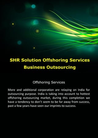 SHR Solution Offshoring Services
1
SHR Solution
Offshoring Services
More and additional corporation are relaying on India for
outsourcing purpose. India is taking into account to hottest
offshoring outsourcing market, during this completion we
have a tendency to don’t seem to be far away from success,
past a few years have seen our imprints to success.
SHR Solution Offshoring Services
Business Outsourcing
 