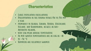 • Large population oscillations
• Precipitation in the tundra totals 150 to 250 mm
a year
• primarily in Alaska, Canada, Russia, Greenland,
Iceland, and Scandinavia, as well as sub-
Antarctic islands.
• very low mean annual temperature
• In mid-winter temperatures are as low as -40
to -50 °C
• Summers are relatively warmer
Characteristics
 