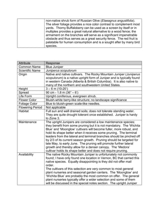 non-native shrub form of Russian Olive (Elaeagnus angustifolia).
                   The silver foliage provides a nice color contrast to complement most
                   yards. Thorny Buffaloberry can be used as a screen by itself or in
                   multiples provides a great natural alternative to a wood fence; the
                   armament on the branches will serve as a significant impenetrable
                   obstacle and thus serves as a great security fence. The red fruit is
                   palatable for human consumption and is a sought after by many bird
                   species.




Attribute          Response
Common Name        Blue Juniper
Scientific Name    Juniperus scopulorum
Origin             Native and native cultivars. The Rocky Mountain Juniper (Juniperus
                   scopulorum) is a native upright form of Juniper and is typically found
                   in western Canada (Alberta & British Columbia). It is also native to
                   many of the northern and southwestern United States.
Height             3 – 6 m (10-20‟)
Spread             90 cm - 1.8 m (36” – 6‟)
Life Form          Upright coniferous, evergreen shrub.
Flower Color       Bluish-white berry-like structure; no landscape significance
Foliage Color      Blue to bluish-green scale-like needles.
Flowering Period   Not applicable
Habitat            Full sun and well drained soils; does not tolerate standing water.
                   They are quite drought tolerant once established. Juniper is hardy
                   to Zone 3.
Maintenance        The upright Junipers are considered a low maintenance species;
                   they benefit from some pruning but it is not mandatory. The „Wichita
                   Blue‟ and „Moonglow‟ cultivars will become fuller, more robust, and
                   hold its shape better when it receives some pruning. The terminal
                   leaders from the lateral and terminal branches should be pinched off
                   by 2/3 of its current season growth. Pruning should be targeted for
                   late May, to early June. The pruning will promote further lateral
                   growth and thereby allow for a denser canopy. The „Medora‟
                   cultivar holds its shape better and does not require pruning.
Availability       The native Rocky Mountain Juniper is unfortunately not commonly
                   found; I have only found one location in Vernon, BC that carried this
                   native species. Equally disappointing is they did not offer mail
                   order.
                   The cultivars of this selection are very common to most general
                   plant nurseries and seasonal garden centers. The „Moonglow‟ and
                   „Wichita Blue‟ are probably the most common on offer. The general
                   plant nurseries typically offer a wider selection and some of them
                   will be discussed in the special notes section. The upright Juniper
 