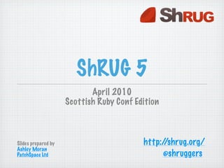 ShRUG 5
                            April 2010
                     Scottish Ruby Conf Edition



Slides prepared by                        http://shrug.org/
Ashley Moran
PatchSpace Ltd                                 @shruggers
 