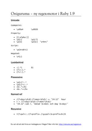 Oniguruma – ny regex-motor i Ruby 1.9
Unicode
Codepoint:

   •   u00a4             u0020

Property:

   •   [[:alpha:]]
   •   p{L}              p{Ll}
   •   p{S}              p{Sc}     "a^b¤c"

Script:

   •   p{Arabic}
Negated:
   •   P{L}


Lookbehind

   •   :(.*)              $1
   •   (?<=:).*
   •   (?<!:).*

Possessive

   •   p{L}*:.*
   •   p{L}*+:.*
   •   <b>.*</b>
   •   <b>.*+</b>

Named ref

   •   /(?<day>dd):(?<mon>dd)/ =~ "24:12" hour
   •   r = /(?<day>dd):(?<mon>dd)/
   •   "24.12".sub r, 'månad k<mon> och dag k<day>'

Recursive
   •   ^(?<pal>|.|(?<prefix>.)g<pal>k<prefix+0>)$




Du vet väl att det finns en heldagskurs I Regex? Mer info här: http://rekursiv.se/regexkurs
 