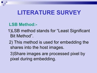 LITERATURE SURVEY
LSB Method:-
1)LSB method stands for “Least Significant
Bit Method”.
2) This method is used for embedding the
shares into the host images.
3)Share images are processed pixel by
pixel during embedding.
 