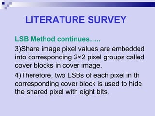 LITERATURE SURVEY
LSB Method continues…..
3)Share image pixel values are embedded
into corresponding 2×2 pixel groups called
cover blocks in cover image.
4)Therefore, two LSBs of each pixel in th
corresponding cover block is used to hide
the shared pixel with eight bits.
 
