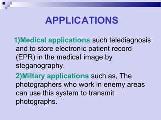 APPLICATIONS
1)Medical applications such telediagnosis
and to store electronic patient record
(EPR) in the medical image by
steganography.
2)Miltary applications such as, The
photographers who work in enemy areas
can use this system to transmit
photographs.
 
